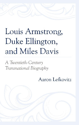 Louis Armstrong, Duke Ellington, and Miles Davis: A Twentieth-Century Transnational Biography by Aaron Lefkovitz 9781498567534