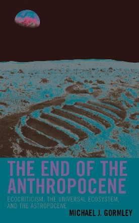 The End of the Anthropocene: Ecocriticism, the Universal Ecosystem, and the Astropocene by Michael J. Gormley 9781498594059