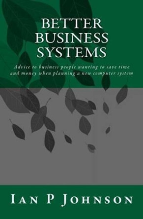 Better Business Systems: Advice to business people wanting to save time and money when planning a new computer system by Ian P Johnson 9781499188592