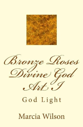 Bronze Roses Divine God Art I: God Light by Marcia Wilson 9781499204766