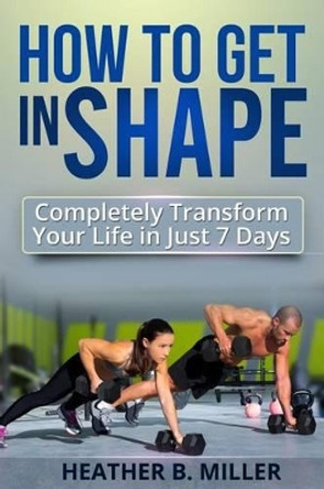 How To Get in Shape: Completely Transform Your Life in Just 7 Days by Heather B Miller 9781499323405