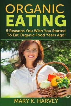 Organic Eating: 5 Reasons You Wish You Started To Eat Organic Food Years Ago! by Mary K Harvey 9781499330052