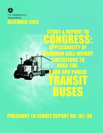 Study & Report to Congress: Applicability of Maximum Axle Weight Limitations to Over-the-Road and Public Transit Buses by U S Department of the Interior 9781499385434
