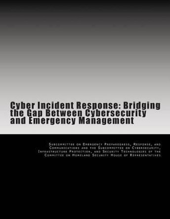 Cyber Incident Response: Bridging the Gap Between Cybersecurity and Emergency Management by Subcommittee on Emergency Preparedness 9781499395464