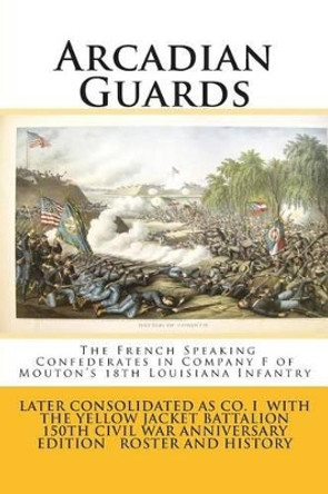 Arcadian Guards: The French Speaking Confederates in Company F of Mouton's 18th Louisiana Infantry: Later consolidated as Company I with the Yellow Jacket Battalion 150th Civil War Anniversary Edition Roster and history by Steve Mayeux 9781499633023