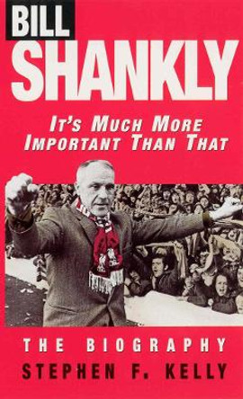 Bill Shankly: It's Much More Important Than That: The Biography by Stephen F. Kelly