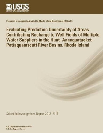 Evaluating Prediction Uncertainty of Areas Contributing Recharge to Well Fields of Multiple Water Suppliers in the Hunt?Annaquatucket?Pettaquamscutt River Basins, Rhode Island by U S Department of the Interior 9781499650211