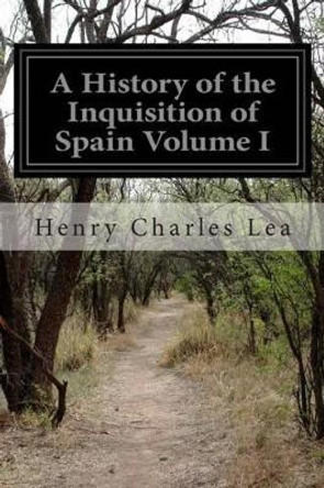 A History of the Inquisition of Spain Volume I by Henry Charles Lea 9781499717990