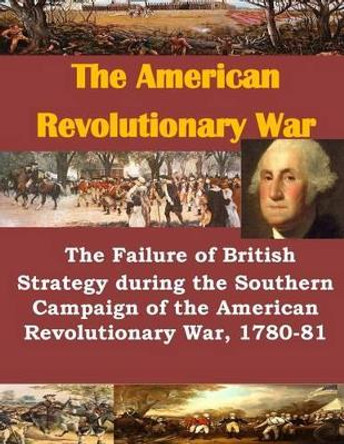 The Failure of British Strategy During the Southern Campaign of the American Revolutionary War, 1780-81 by U S Army Command and General Staff Coll 9781499722260