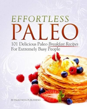 Effortless Paleo: 101 Delicious Paleo Diet Breakfast Recipes For Busy People by Paleo Man Publishing 9781499727784