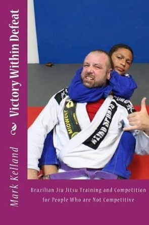 Victory Within Defeat: Brazilian Jiu Jitsu Training and Competition for People Who are Not Competitive by Mark Kelland 9781499765991