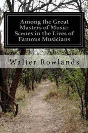 Among the Great Masters of Music: Scenes in the Lives of Famous Musicians by Walter Rowlands 9781500151614