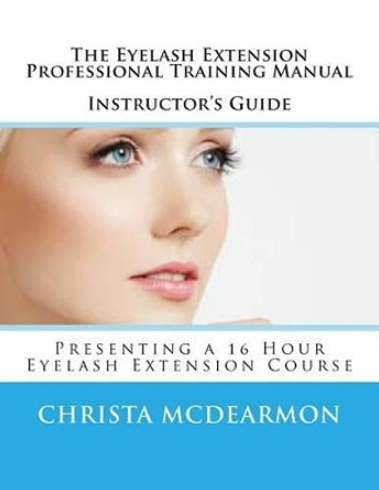 The Eyelash Extension Professional Training Manual Instructor's Guide: Presenting a 16 Hour Eyelash Extension Course by Christa McDearmon 9781500209384