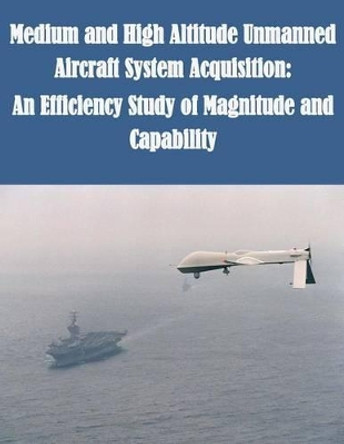 Medium and High Altitude Unmanned Aircraft System Acquisition: An Efficiency Study of Magnitude and Capability by U S Army Command and General Staff Coll 9781500255039