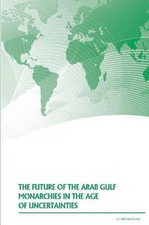 The Future of the Arab Gulf Monarchies in the Age of Uncertainties by U S Army War College 9781500368289