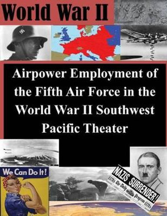 Airpower Employment of the Fifth Air Force in the World War II Southwest Pacific by Air Command and Staff College 9781500373382