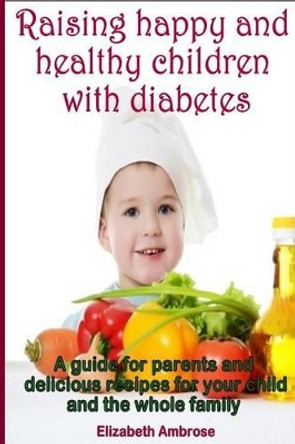 Raising happy and healthy children with diabetes: A guide for parents and delicious recipes for your child and the whole family by Elizabeth Ambrose 9781500294380