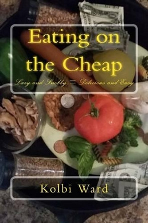 Eating on the Cheap: Lazy and Snobby = Delicious and Easy by Kolbi R Ward 9781500449391