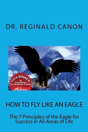 How To Fly Like An Eagle: The 7 Principles of the Eagle for Sucess in All Areas by Reginald Canon 9781500616441