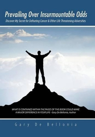 Prevailing Over Insurmountable Odds: Discover My Secret for Defeating Cancer & Other Life Threatening Adversities by Gary De Bellonia 9781491739280