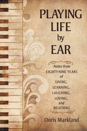 Playing Life by Ear: Notes from Eighty-Nine Years of Living, Learning, Laughing, Loving, and Believing by Doris Markland 9781491759929