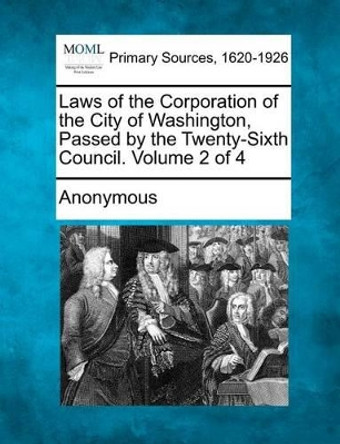 Laws of the Corporation of the City of Washington, Passed by the Twenty-Sixth Council. Volume 2 of 4 by Anonymous 9781277100044