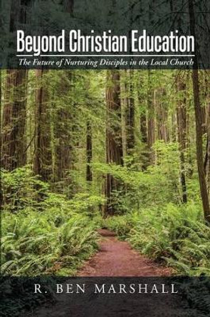 Beyond Christian Education: The Future of Nurturing Disciples in the Local Church by R Ben Marshall 9781491781661