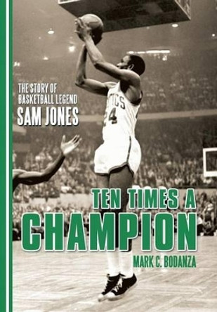 Ten Times a Champion: The Story of Basketball Legend Sam Jones by Mark C Bodanza 9781491785256