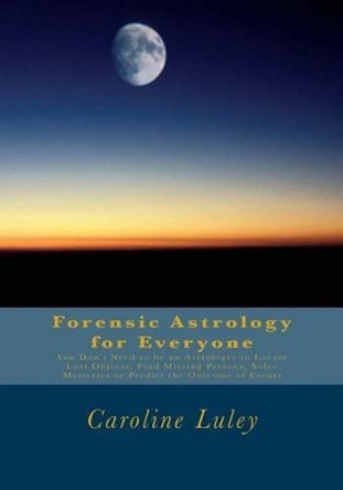 Forensic Astrology for Everyone: You Don't Need to be an Astrologer to Locate Lost Objects, Find Missing Persons, Solve Mysteries or Predict the Outcome of Events by Caroline J Luley 9781492122722