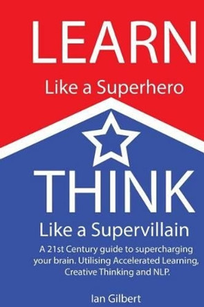 Learn Like a Superhero, Think Like a Supervillain.: A 21st Century Guide to supercharging your brain. Utilising Accelerated Learning, Creative Thinking and NLP by Ian J Gilbert 9781492226284