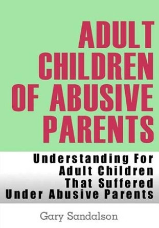 Adult Children of Abusive Parents: Understanding For Adult Children That Suffered Under Abusive Parents by Gary Sandalson 9781481075299