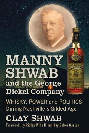 Manny Shwab and the George Dickel Company: Whisky, Power and Politics During Nashville's Gilded Age by Clay Shwab 9781476692777