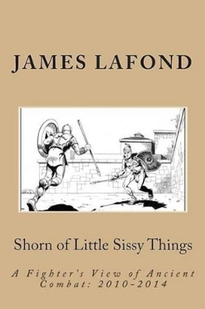 Shorn of Little Sissy Things: A Fighter's View of Ancient Combat: 2010-2014 by James LaFond 9781503355156