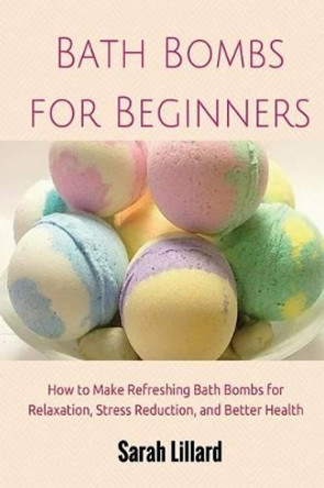 Bath Bombs for Beginners: How to Make Refreshing Bath Bombs for Relaxation, Stress Reduction, and Better Health by Sarah Lillard 9781505542424