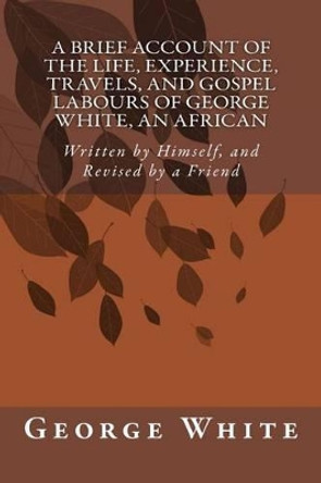A Brief Account of the Life, Experience, Travels, and Gospel Labours of George White, An African: Written by Himself, and Revised by a Friend by George White 9781500785185