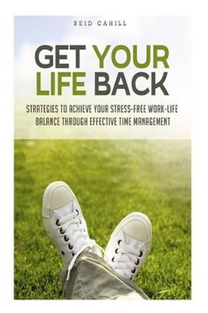 Get Your Life Back: Strategies to Achieve Your Stress-Free Work-Life Balance Thr by Reid Cahill 9781500954079