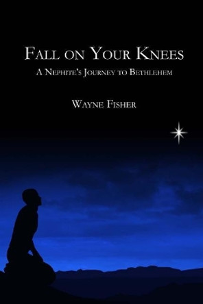 Fall on Your Knees: A Nephite's Journey to Bethlehem by Wayne Fisher 9781502882486
