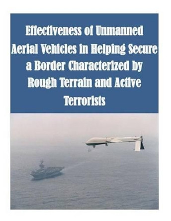 Effectiveness of Unmanned Aerial Vehicles in Helping Secure a Border Characterized by Rough Terrain and Active Terrorists by Naval Postgraduate School 9781502947659