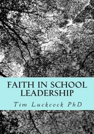 Faith in School Leadership: Integrating Spirituality, Pastoral Ministry, Administrative Philosophy and the Theology of Education in the Practice of the Church School Headteacher by Tim Luckcock Phd 9781502996275