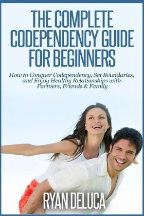 The Complete Codependency Guide for Beginners: How to Conquer Codependency, Set Boundaries, and Enjoy Healthy Relationships with Partners, Friends & Family by Ryan DeLuca 9781503083189