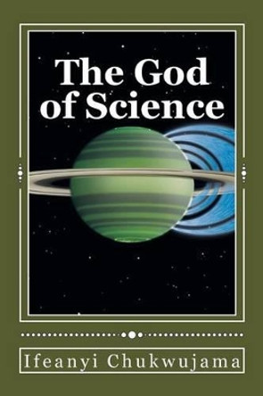 The God of Science: The Bible was Science before the World coined the word &quot;Science&quot; by Ifeanyi Chukwujama 9781503166578