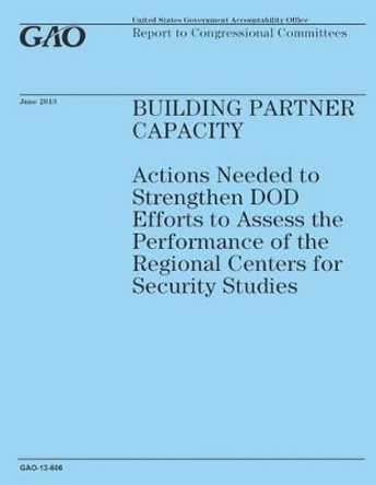 Building Partner Capacity: Actions Needed to Strengthen DOD Efforts to Assess the Performance of the Regional Centers for Security Studies by Government Accountability Office 9781503184633