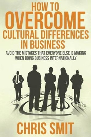 How to Overcome Cultural Differences in Business: Avoid the Mistakes that Everyone Else is Making When Doing Business Internationally by Chris Smit M S 9781503233331