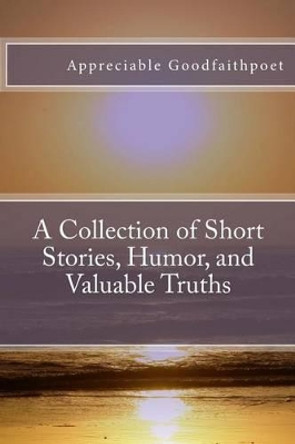 A Collection of Short Stories, Humor, and Valuable Truths by Appreciable Goodfaithpoet 9781503348066