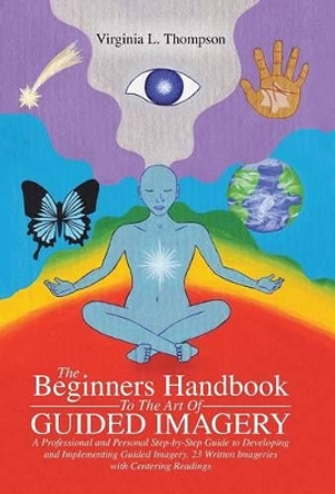The Beginners Handbook To The Art Of Guided Imagery: A Professional and Personal Step-by-Step Guide to Developing and Implementing Guided Imagery. 23 Written Imageries with Centering Readings by Virginia L Thompson 9781504334426