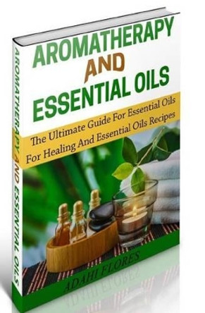 Aromatherapy and Essential Oils: The Ultimate Essential Oils and Aromatherapy Boxed Set by Adahi Flores 9781505308310