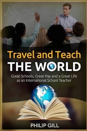 Travel and Teach the World: Great Schools, Great Pay and a Great Life as an International School Teacher by Philip Gill 9781505638240