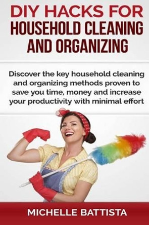 DIY Hacks for Household Cleaning and Organizing: Discover the key household cleaning and organizing methods proven to save you time, money and increase your productivity with minimal effort. by Michelle Battista 9781505280098