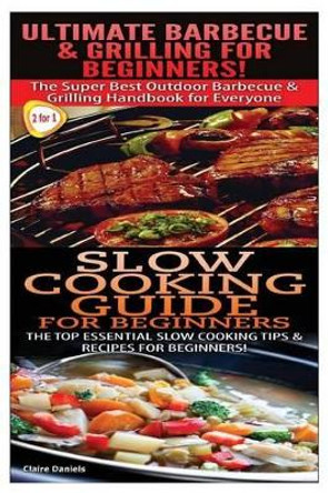 Ultimate Barbecue and Grilling for Beginners & Slow Cooking Guide for Beginners by Claire Daniels 9781505711301