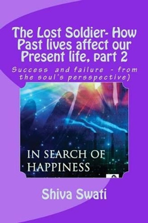 THE LOST SOLDIER - how past lives affect our present life, part 2: Success vs. failure, from the soul's perspective by Swati R Shiv 9781507525210